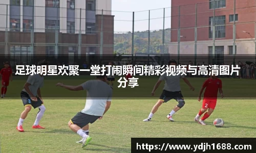 足球明星欢聚一堂打闹瞬间精彩视频与高清图片分享