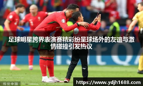 足球明星跨界表演赛精彩纷呈球场外的友谊与激情碰撞引发热议